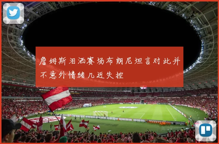 詹姆斯泪洒赛场布朗尼坦言对此并不意外情绪几近失控