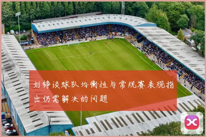 刘铮谈球队均衡性与常规赛表现指出仍需解决的问题