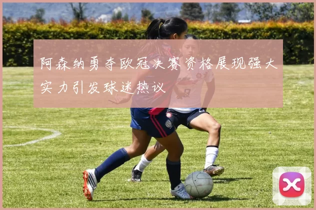 阿森纳勇夺欧冠决赛资格展现强大实力引发球迷热议
