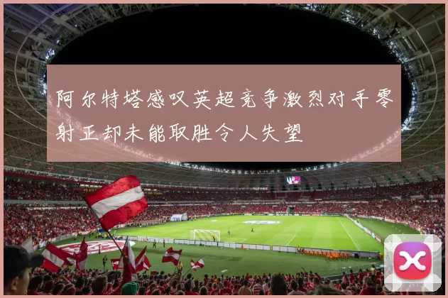 阿尔特塔感叹英超竞争激烈对手零射正却未能取胜令人失望