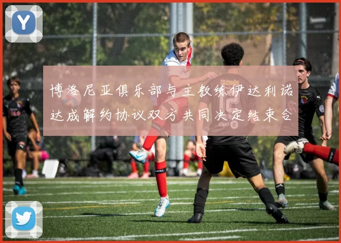 博洛尼亚俱乐部与主教练伊达利诺达成解约协议双方共同决定结束合作关系
