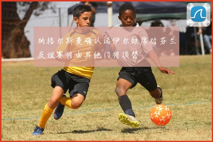 纳格尔斯曼确认诺伊尔缺席对芬兰友谊赛将由其他门将顶替