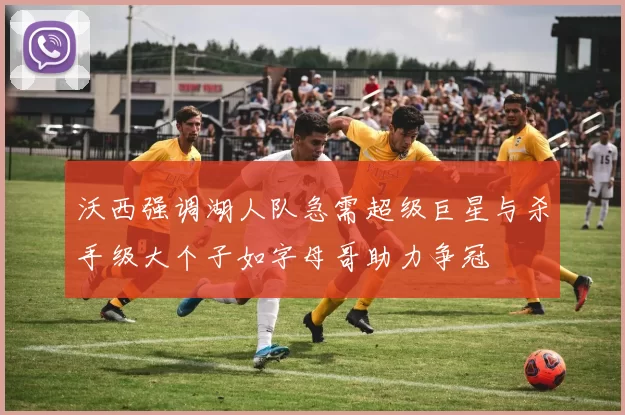 沃西强调湖人队急需超级巨星与杀手级大个子如字母哥助力争冠