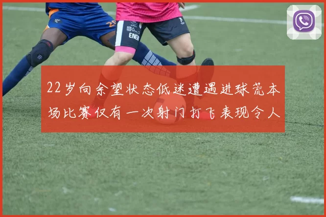 22岁向余望状态低迷遭遇进球荒本场比赛仅有一次射门打飞表现令人失望