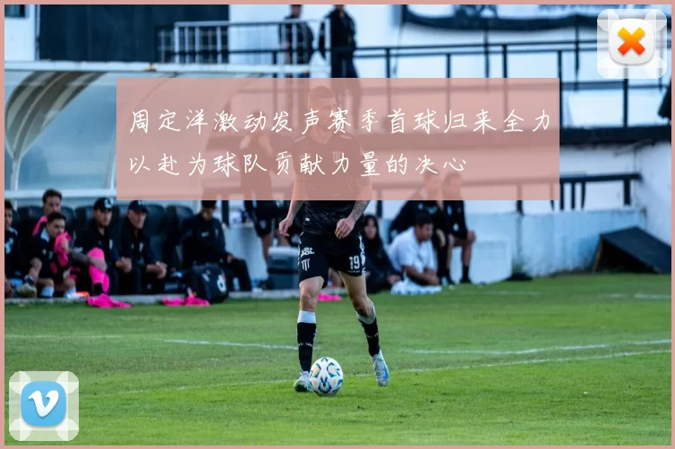 周定洋激动发声赛季首球归来全力以赴为球队贡献力量的决心