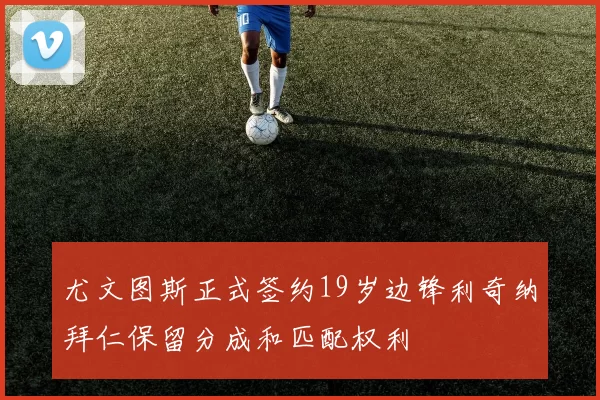 尤文图斯正式签约19岁边锋利奇纳拜仁保留分成和匹配权利