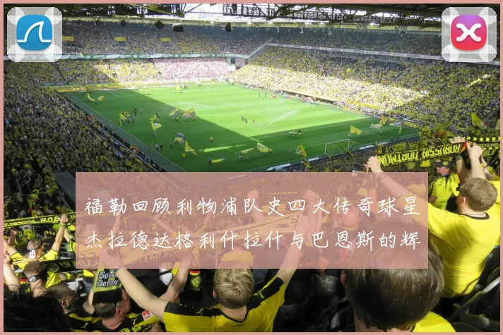 福勒回顾利物浦队史四大传奇球星杰拉德达格利什拉什与巴恩斯的辉煌成就