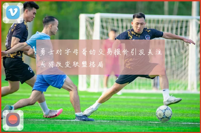 勇士对字母哥的交易报价引发关注或将改变联盟格局