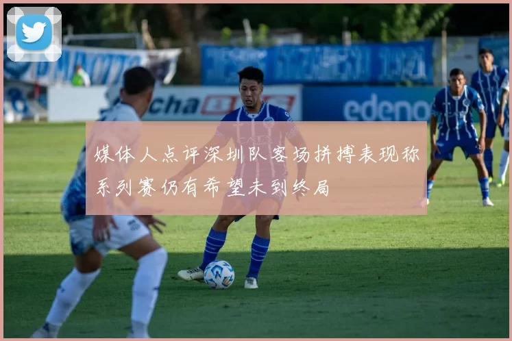 媒体人点评深圳队客场拼搏表现称系列赛仍有希望未到终局