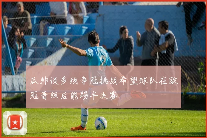 瓜帅谈多线争冠挑战希望球队在欧冠晋级后能踢半决赛