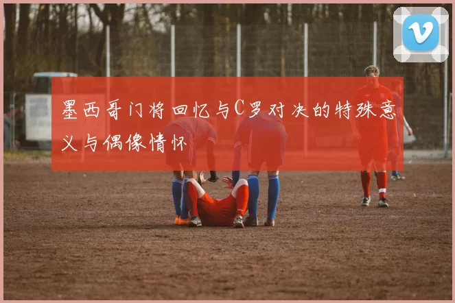 墨西哥门将回忆与C罗对决的特殊意义与偶像情怀