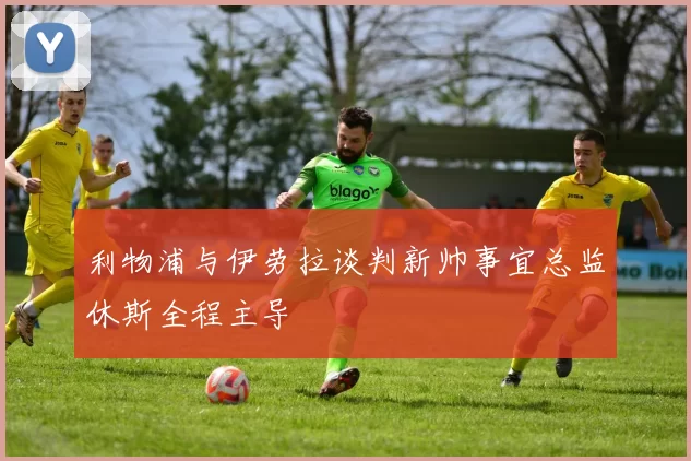 利物浦与伊劳拉谈判新帅事宜总监休斯全程主导