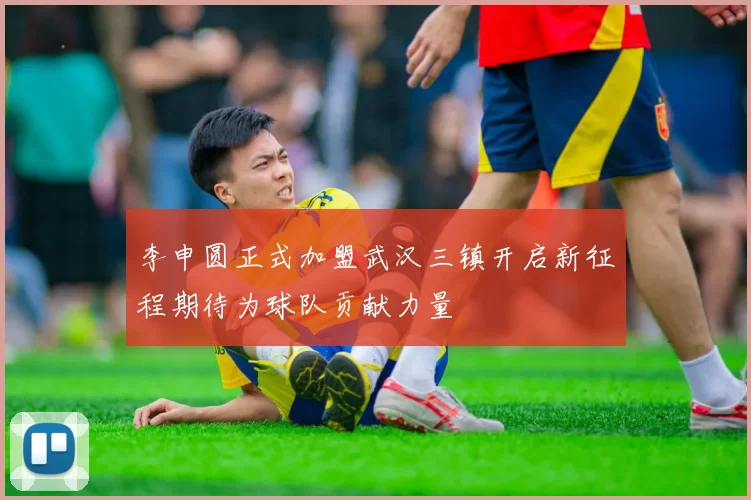 李申圆正式加盟武汉三镇开启新征程期待为球队贡献力量